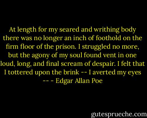 At length for my seared and writhing body there was no longer an inch of foothold on the firm floor of the prison. I struggled no more, but the agony of my soul found vent in one loud, long, and final scream of despair. I felt that I tottered upon the brink -- I averted my eyes -- - Edgar Allan Poe