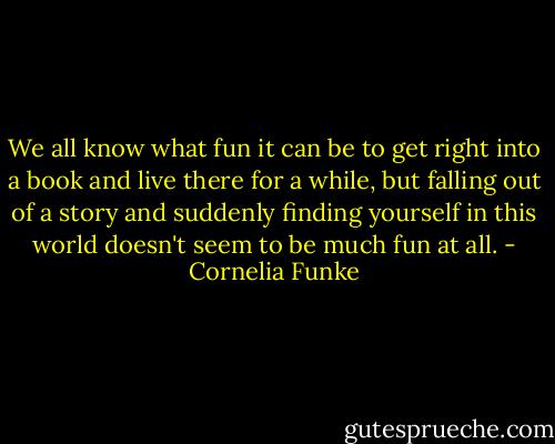 We all know what fun it can be to get right into a book and live there for a while, but falling out of a story and suddenly finding yourself in this world doesn't seem to be much fun at all. - Cornelia Funke