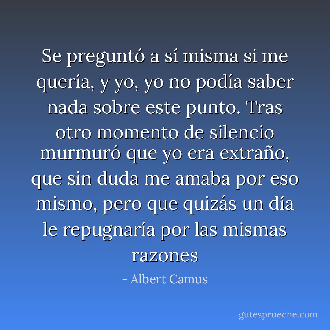 Se preguntó a sí misma si me quería, y yo, yo no podía saber nada sobre este punto. Tras otro momento de silencio murmuró que yo era extraño, que sin duda me amaba por eso mismo, pero que quizás un día le repugnaría por las mismas razones - Albert Camus