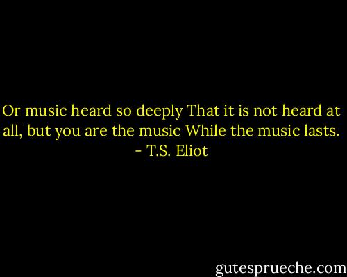 Or music heard so deeply<br />That it is not heard at all, but you are the music<br />While the music lasts. - T.S. Eliot