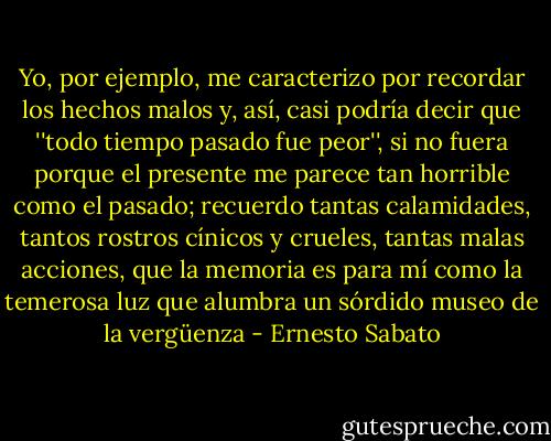 Yo, por ejemplo, me caracterizo por recordar los hechos malos y, así, casi podría decir que ''todo tiempo pasado fue peor'', si no fuera porque el presente me parece tan horrible como el pasado; recuerdo tantas calamidades, tantos rostros cínicos y crueles, tantas malas acciones, que la memoria es para mí como la temerosa luz que alumbra un sórdido museo de la vergüenza - Ernesto Sabato