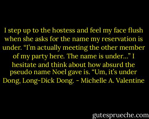 I step up to the hostess and feel my face flush when she asks for the name my reservation is under. “I’m actually meeting the other member of my party here. The name is under…” I hesitate and think about how absurd the pseudo name Noel gave is. “Um, it’s under Dong, Long-Dick Dong. - Michelle A. Valentine