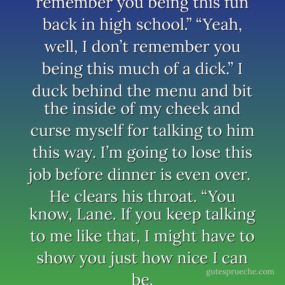 Noel chuckles. “I don’t remember you being this fun back in high school.”<br />“Yeah, well, I don’t remember you being this much of a dick.” I duck behind the menu and bit the inside of my cheek and curse myself for talking to him this way. I’m going to lose this job before dinner is even over. <br />He clears his throat. “You know, Lane. If you keep talking to me like that, I might have to show you just how nice I can be. - Michelle A. Valentine