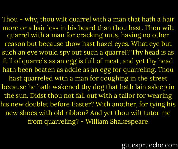Thou - why, thou wilt quarrel with a man that hath a hair more or a hair less in his beard than thou hast. Thou wilt quarrel with a man for cracking nuts, having no other reason but because thow hast hazel eyes. What eye but such an eye would spy out such a quarrel? Thy head is as full of quarrels as an egg is full of meat, and yet thy head hath been beaten as addle as an egg for quarreling. Thou hast quarreled with a man for coughing in the street because he hath wakened thy dog that hath lain asleep in the sun. Didst thou not fall out with a tailor for wearing his new doublet before Easter? With another, for tying his new shoes with old ribbon? And yet thou wilt tutor me from quarreling? - William Shakespeare