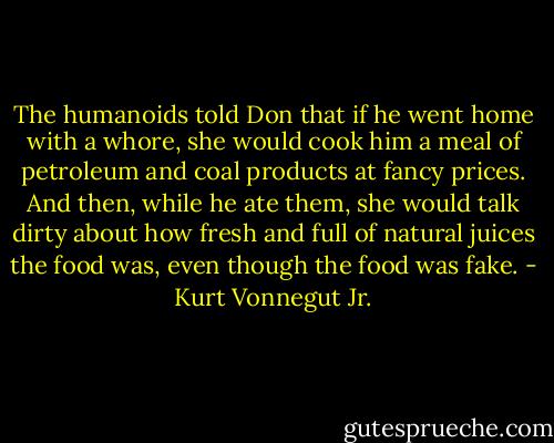 The humanoids told Don that if he went home with a whore, she would cook him a meal of petroleum and coal products at fancy prices. And then, while he ate them, she would talk dirty about how fresh and full of natural juices the food was, even though the food was fake. - Kurt Vonnegut Jr.