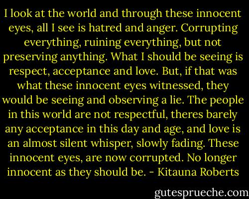 I look at the world and through these innocent eyes, all I see is hatred and anger. Corrupting everything, ruining everything, but not preserving anything. What I should be seeing is respect, acceptance and love. But, if that was what these innocent eyes witnessed, they would be seeing and observing a lie. The people in this world are not respectful, theres barely any acceptance in this day and age, and love is an almost silent whisper, slowly fading. These innocent eyes, are now corrupted. No longer innocent as they should be. - Kitauna Roberts