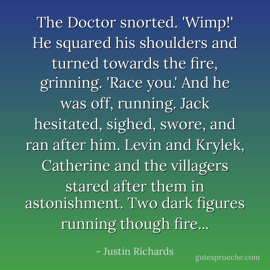 The Doctor snorted. 'Wimp!' He squared his shoulders and turned towards the fire, grinning. 'Race you.' And he was off, running. Jack hesitated, sighed, swore, and ran after him. Levin and Krylek, Catherine and the villagers stared after them in astonishment. Two dark figures running though fire... - Justin Richards