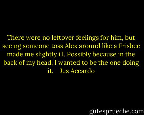 There were no leftover feelings for him, but seeing someone toss Alex around like a Frisbee made me slightly ill. Possibly because in the back of my head, I wanted to be the one doing it. - Jus Accardo