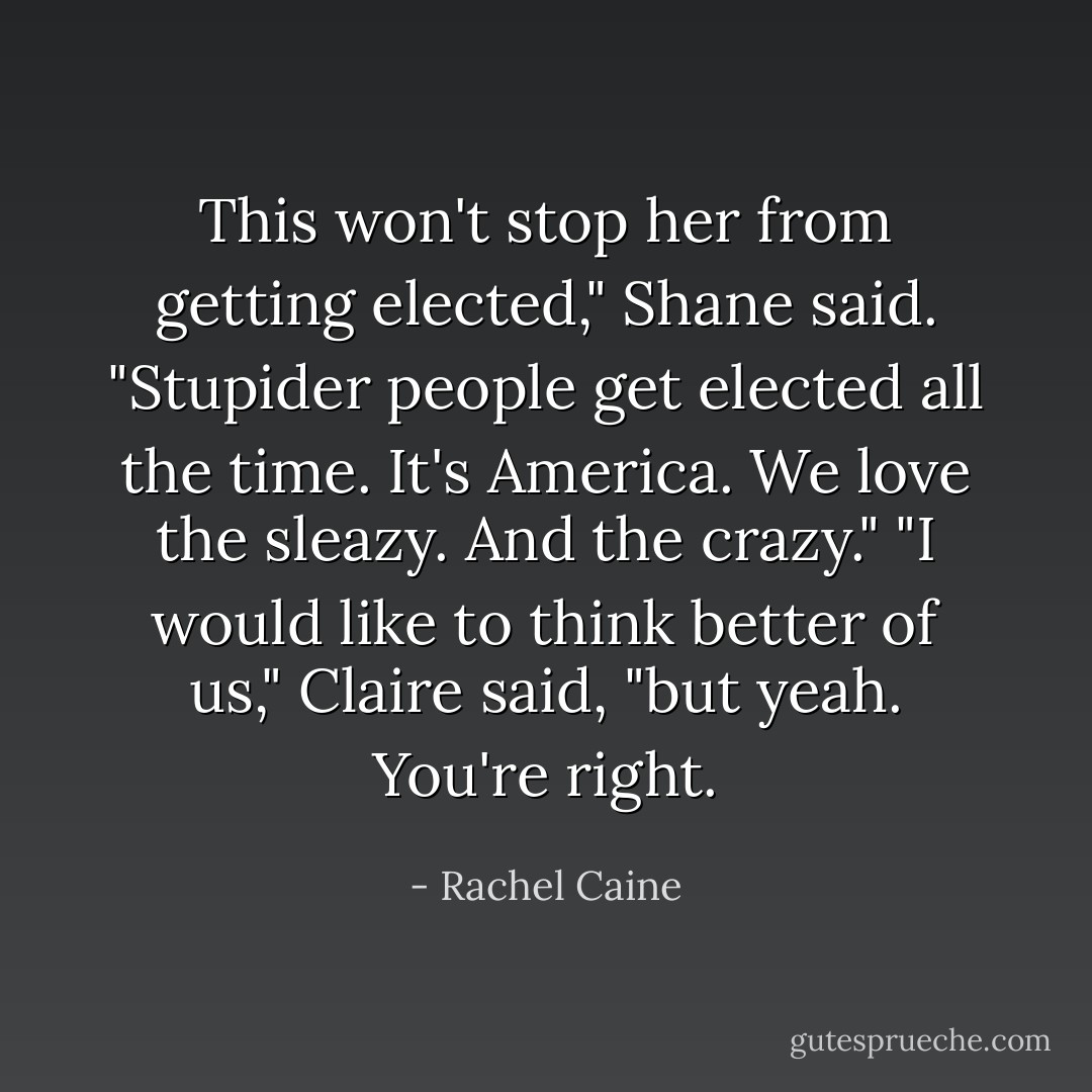 This won't stop her from getting elected," Shane said. "Stupider people get elected all the time. It's America. We love the sleazy. And the crazy." "I would like to think better of us," Claire said, "but yeah. You're right. - Rachel Caine