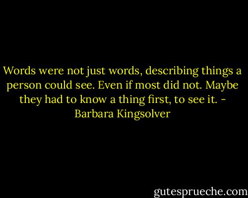 Words were not just words, describing things a person could see. Even if most did not. Maybe they had to know a thing first, to see it. - Barbara Kingsolver
