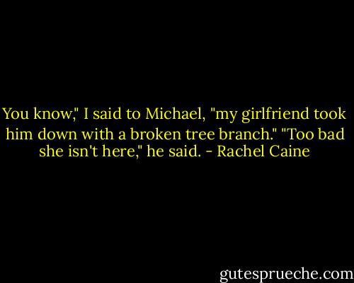 You know," I said to Michael, "my girlfriend took him down with a broken tree branch." "Too bad she isn't here," he said. - Rachel Caine