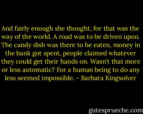 And fairly enough she thought, for that was the way of the world. A road was to be driven upon. The candy dish was there to be eaten, money in the bank got spent, people claimed whatever they could get their hands on. Wasn't that more or less automatic? For a human being to do any less seemed impossible. - Barbara Kingsolver