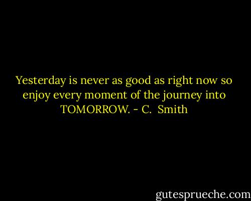 Yesterday is never as good as right now so enjoy every moment of the journey into TOMORROW. - C.  Smith