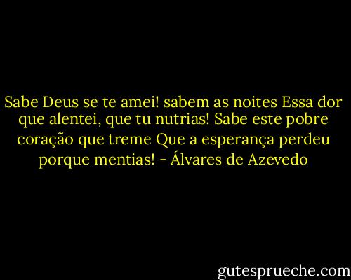 Sabe Deus se te amei! sabem as noites<br />Essa dor que alentei, que tu nutrias!<br />Sabe este pobre coração que treme<br />Que a esperança perdeu porque mentias! - Álvares de Azevedo