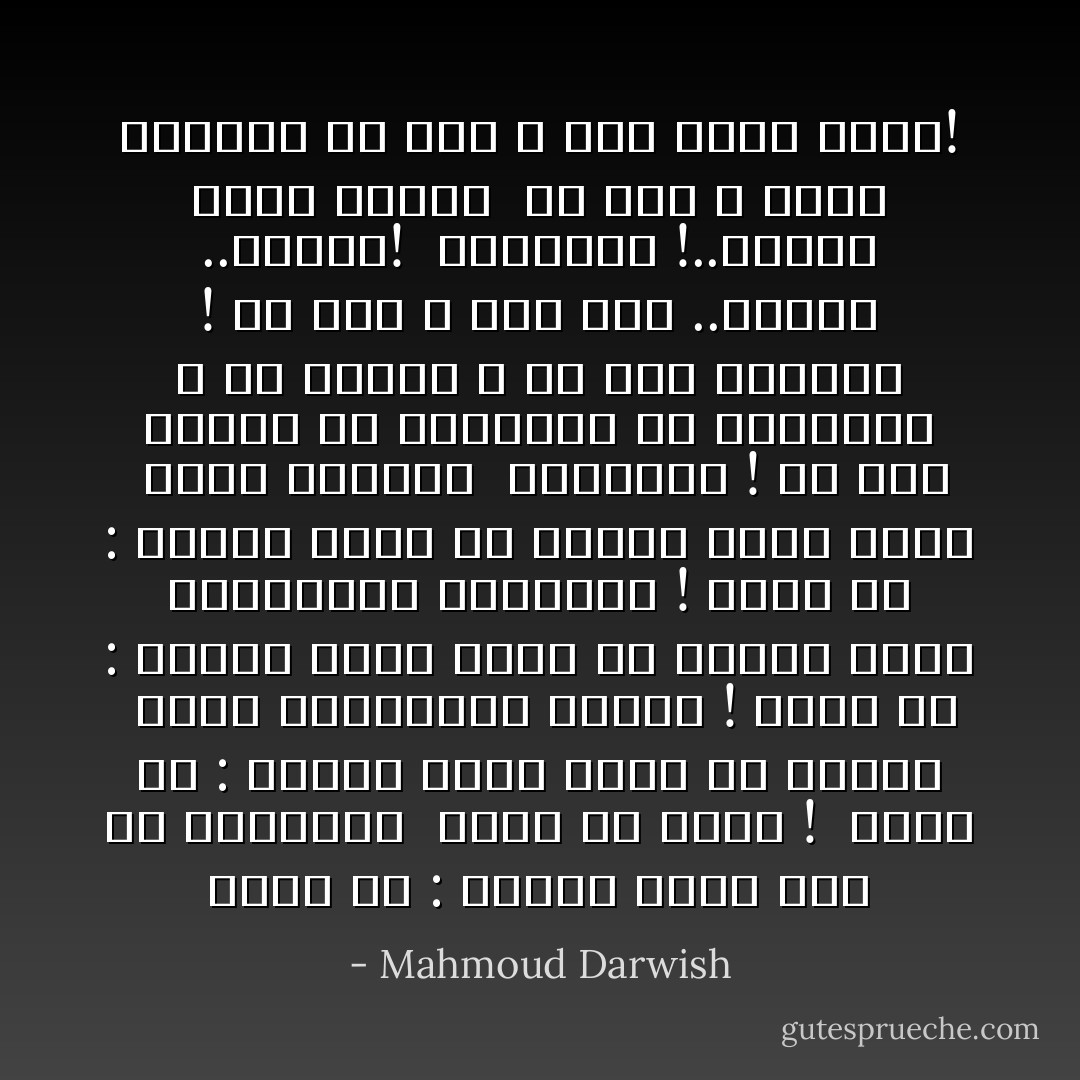 لاتقل لي : ليتني بائع خبز في الجزائر <br />لأغني مع ثائر ! <br />لاتقل لي : ليتني راعي مواشٍ في اليمن <br />لأغني لانتفاضات الزمن !<br />لاتقل لي : ليتني عامل مقهى في هفانا<br />لأغني لانتصارات الحزانى !<br />لاتقل لي : ليتني أعمل في أسوان حمالاً صغير <br />لأغني للصخور <br />ياصديقي ! لن يصب النيل في الفولغا<br />ولا الكونغو ، ولا الأردن ، في نهر الفرات !<br />كل نهر ، وله نبع ..ومجرى ..وحياة!<br /><br />ياصديقي !..أرضنا ليست بعاقر <br />كل أرض ، ولها ميلادها<br />كل فجر ، وله موعد ثائر! - Mahmoud Darwish