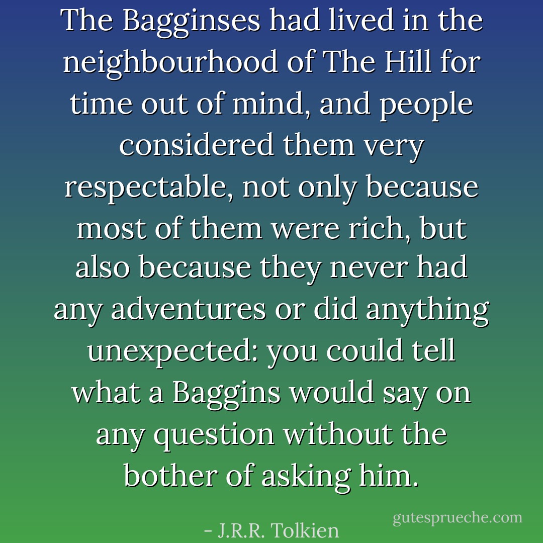 The Bagginses had lived in the neighbourhood of The Hill for time out of mind, and people considered them very respectable, not only because most of them were rich, but also because they never had any adventures or did anything unexpected: you could tell what a Baggins would say on any question without the bother of asking him. - J.R.R. Tolkien