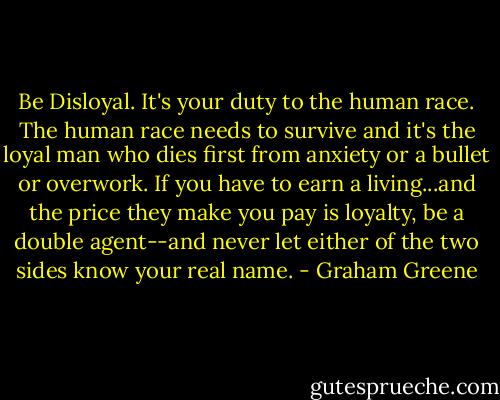 Be Disloyal. It's your duty to the human race. The human race needs to survive and it's the loyal man who dies first from anxiety or a bullet or overwork. If you have to earn a living...and the price they make you pay is loyalty, be a double agent--and never let either of the two sides know your real name. - Graham Greene