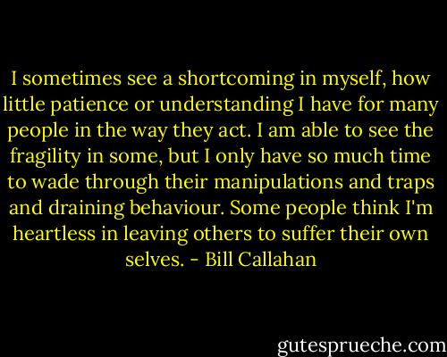 I sometimes see a shortcoming in myself, how little patience or understanding I have for many people in the way they act. I am able to see the fragility in some, but I only have so much time to wade through their manipulations and traps and draining behaviour. Some people think I'm heartless in leaving others to suffer their own selves. - Bill Callahan