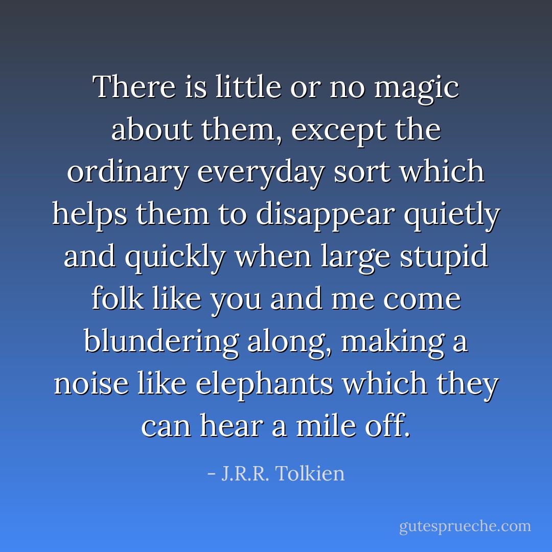 There is little or no magic about them, except the ordinary everyday sort which helps them to disappear quietly and quickly when large stupid folk like you and me come blundering along, making a noise like elephants which they can hear a mile off. - J.R.R. Tolkien