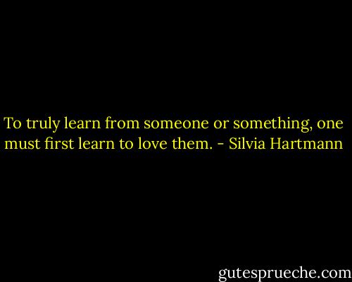 To truly learn from someone or something, one must first learn to love them. - Silvia Hartmann