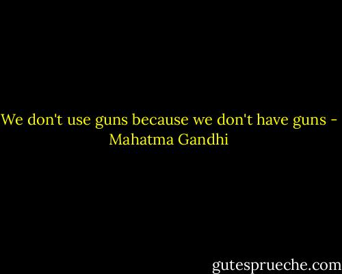 We don't use guns because we don't have guns - Mahatma Gandhi