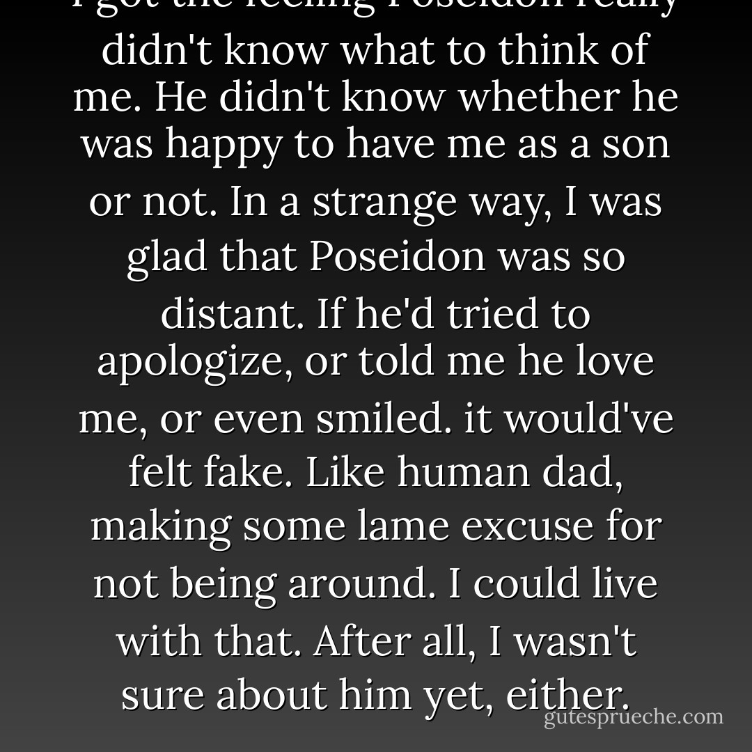 I got the feeling Poseidon really didn't know what to think of me. He didn't know whether he was happy to have me as a son or not. In a strange way, I was glad that Poseidon was so distant. If he'd tried to apologize, or told me he love me, or even smiled. it would've felt fake. Like human dad, making some lame excuse for not being around. I could live with that. After all, I wasn't sure about him yet, either. - Rick Riordan