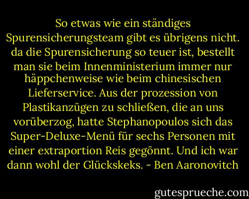 So etwas wie ein ständiges Spurensicherungsteam gibt es übrigens nicht. da die Spurensicherung so teuer ist, bestellt man sie beim Innenministerium immer nur häppchenweise wie beim chinesischen Lieferservice. Aus der prozession von Plastikanzügen zu schließen, die an uns vorüberzog, hatte Stephanopoulos sich das Super-Deluxe-Menü für sechs Personen mit einer extraportion Reis gegönnt. Und ich war dann wohl der Glückskeks. - Ben Aaronovitch