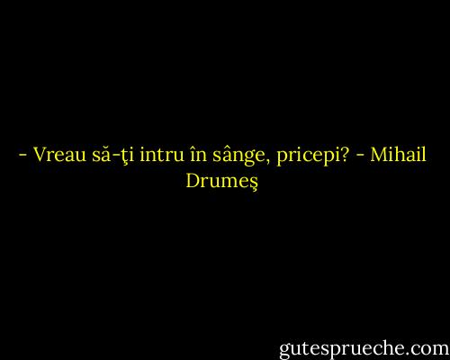 - Vreau să-ţi intru în sânge, pricepi? - Mihail Drumeş