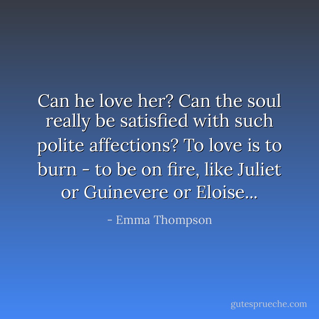 Can he love her? Can the soul really be satisfied with such polite affections? To love is to burn - to be on fire, like Juliet or Guinevere or Eloise... - Emma Thompson