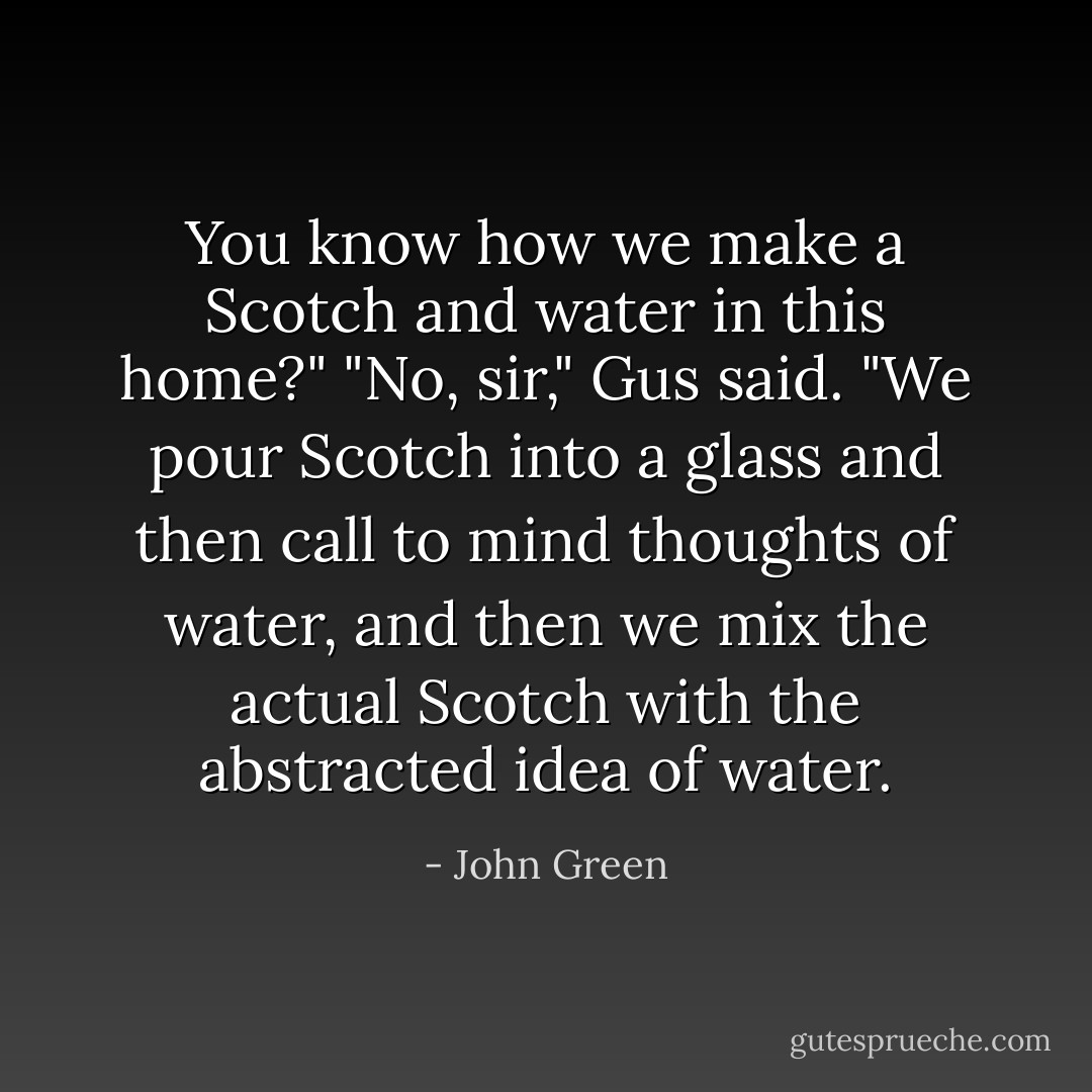 You know how we make a Scotch and water in this home?"<br />"No, sir," Gus said.<br />"We pour Scotch into a glass and then call to mind thoughts of water, and then we mix the actual Scotch with the abstracted idea of water. - John Green