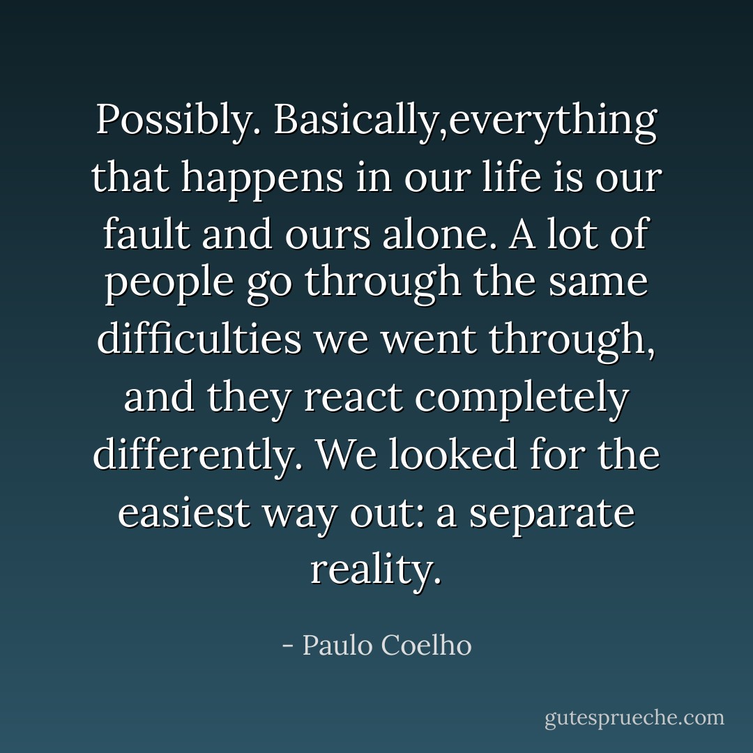 Possibly. Basically,everything that happens in our life is our fault and ours alone. A lot of people go through the same difficulties we went through, and they react completely differently. We looked for the easiest way out: a separate reality. - Paulo Coelho