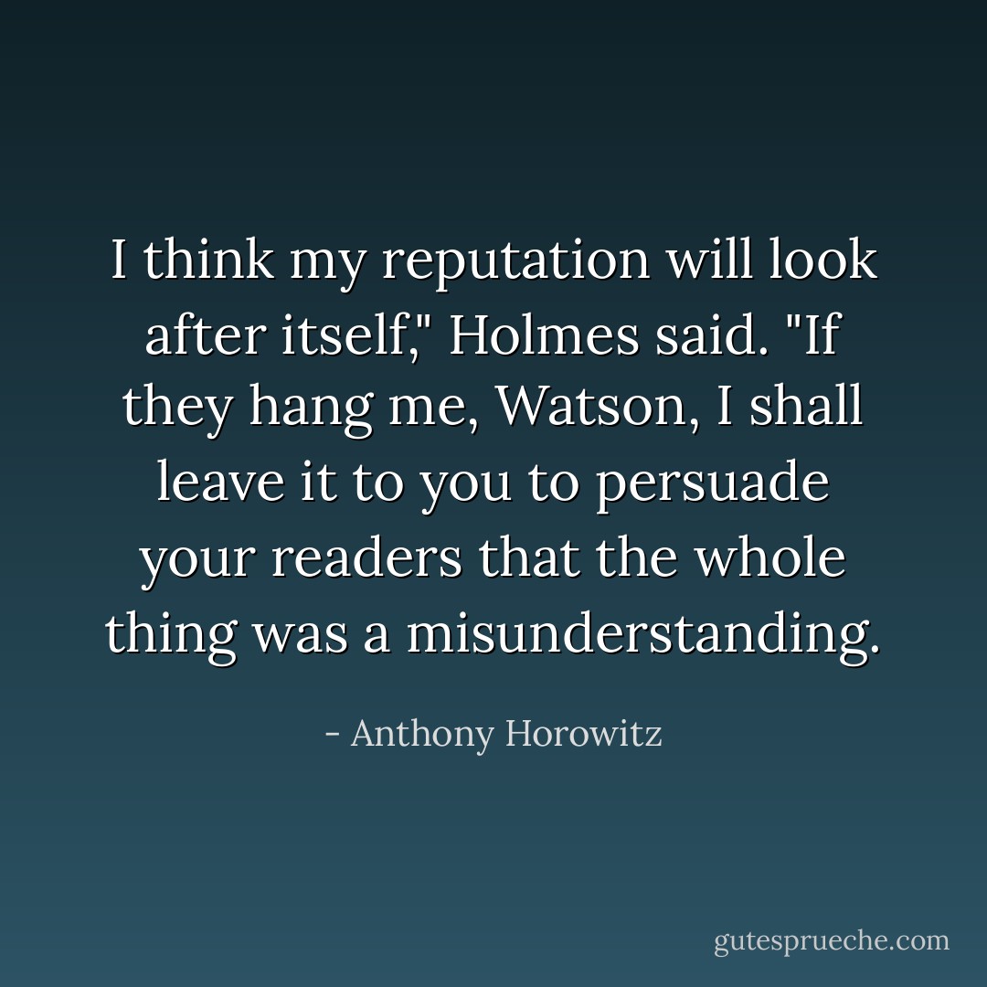 I think my reputation will look after itself," Holmes said. "If they hang me, Watson, I shall leave it to you to persuade your readers that the whole thing was a misunderstanding. - Anthony Horowitz