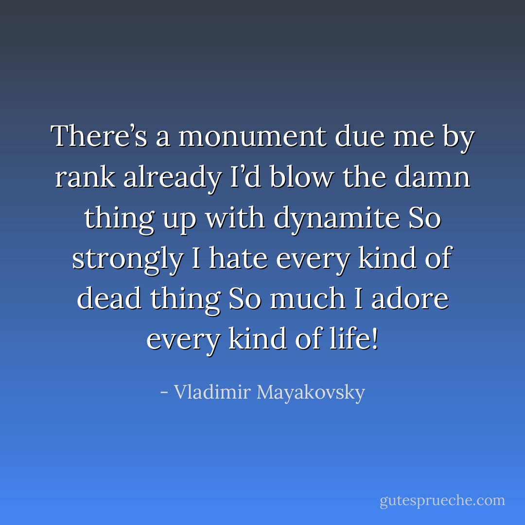 There’s a monument due me by rank already<br />I’d blow the damn thing up with dynamite<br />So strongly I hate every kind of dead thing<br />So much I adore every kind of life! - Vladimir Mayakovsky