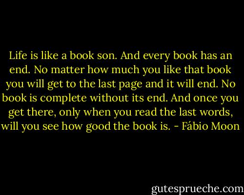 Life is like a book son. And every book has an end. No matter how much you like that book you will get to the last page and it will end. No book is complete without its end. And once you get there, only when you read the last words, will you see how good the book is. - Fábio Moon