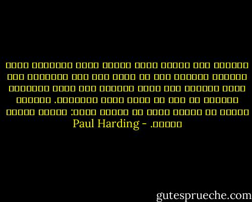 اطمئن، لأن الألم الذى يعتصر قلبك والحيرة التى تتملكك يعنيان أنك لا تزال على قيد الحياة، ولا تزال بشريا، ولا تزال مفتوحا على جمال العالم، بالرغم من أنك لم تفعل شيئا لتستحقه. وعندما تستاء من الألم الذى فى قلبك، تذكر: ستموت وتدفن قريبا. - Paul Harding