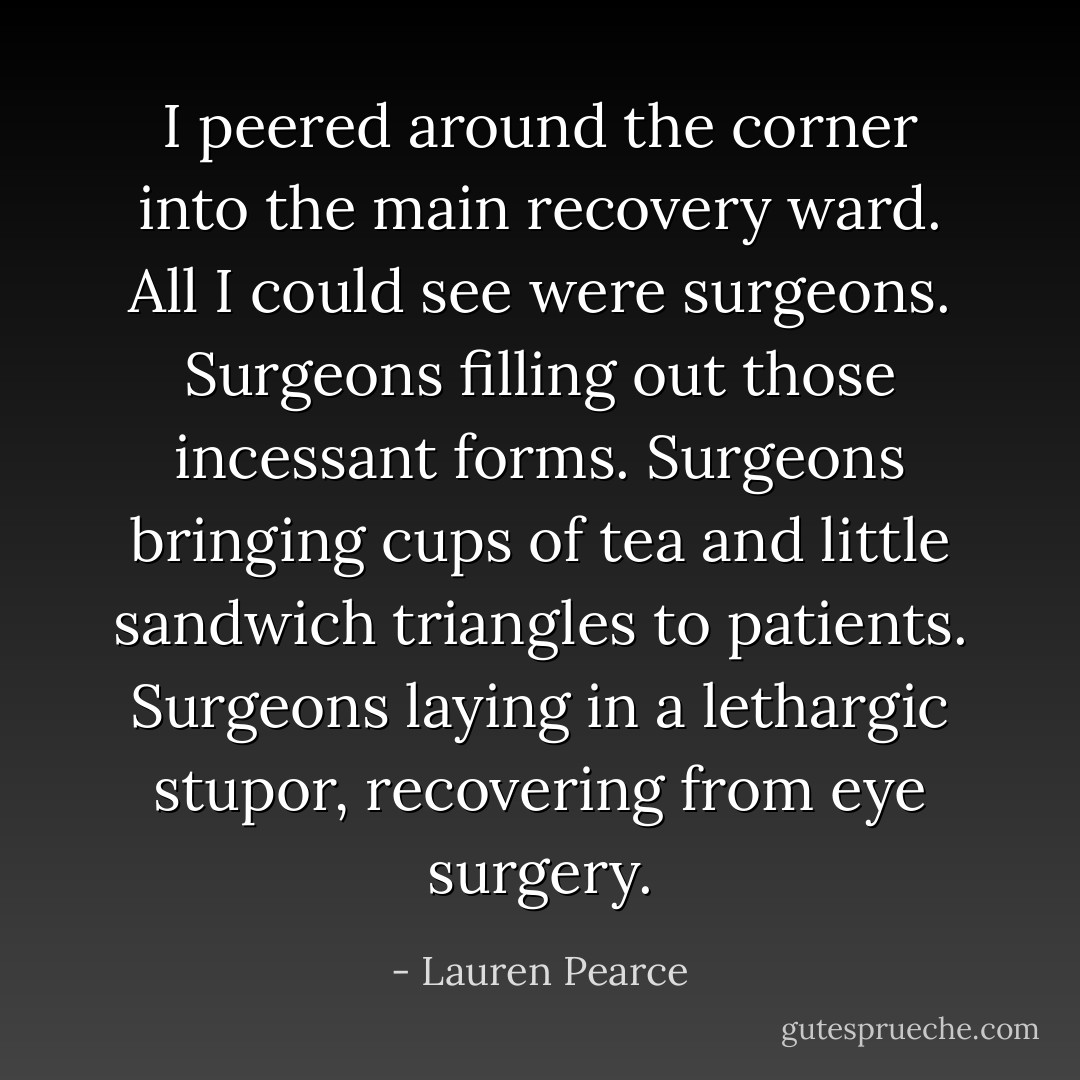 I peered around the corner into the main recovery ward. All I could see were surgeons. Surgeons filling out those incessant forms. Surgeons bringing cups of tea and little sandwich triangles to patients. Surgeons laying in a lethargic stupor, recovering from eye surgery. - Lauren Pearce