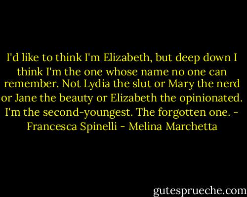 I'd like to think I'm Elizabeth, but deep down I think I'm the one whose name no one can remember. Not Lydia the slut or Mary the nerd or Jane the beauty or Elizabeth the opinionated. I'm the second-youngest. The forgotten one. - Francesca Spinelli - Melina Marchetta