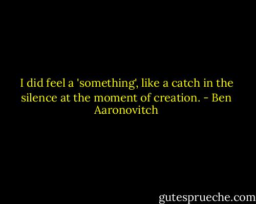 I did feel a 'something', like a catch in the silence at the moment of creation. - Ben Aaronovitch