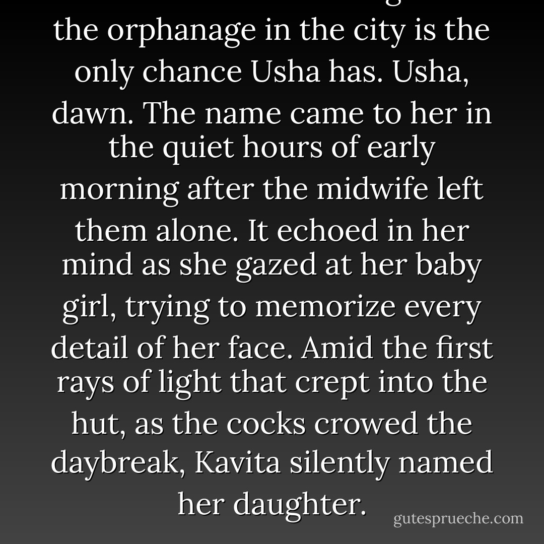She knows that making it to the orphanage in the city is the only chance Usha has. Usha, dawn. The name came to her in the quiet hours of early morning after the midwife left them alone. It echoed in her mind as she gazed at her baby girl, trying to memorize every detail of her face. Amid the first rays of light that crept into the hut, as the cocks crowed the daybreak, Kavita silently named her daughter. - Shilpi Somaya Gowda