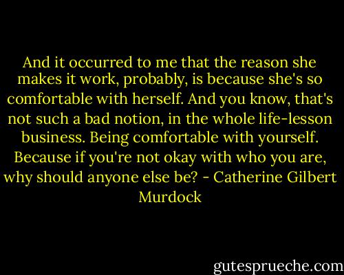 And it occurred to me that the reason she makes it work, probably, is because she's so comfortable with herself. And you know, that's not such a bad notion, in the whole life-lesson business. Being comfortable with yourself. Because if you're not okay with who you are, why should anyone else be? - Catherine Gilbert Murdock