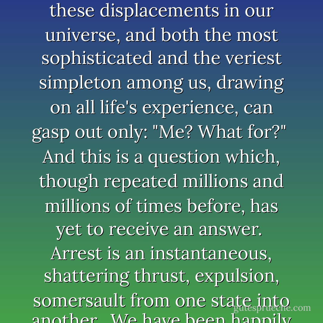 How do people get to this clandestine Archipelago? Hour by hour planes fly there, ships steer their course there, and trains thunder off to it--but all with nary a mark on them to tell of their destination. And at ticket windows or at travel bureaus for Soviet or foreign tourists the employees would be astounded if you were to ask for a ticket to go there. They know nothing and they've never heard of the Archipelago as a whole or any one of its innumerable islands.<br /><br />Those who go to the Archipelago to administer it get there via the training schools of the Ministry of Internal Affairs.<br /><br />Those who go there to be guards are conscripted via the military conscription centers.<br /><br />And those who, like you and me, dear reader, go there to die, must get there solely and compulsorily via arrest.<br /><br />Arrest! Need it be said that it is a breaking point in your life, a bolt of lightning which has scored a direct hit on you? That it is an unassimilable spiritual earthquake not every person can cope with, as a result of which people often slip into insanity?<br /><br />The Universe has as many different centers as there are living beings in it. Each of us is a center of the Universe, and that Universe is shattered when they hiss at you: <i>"You are under arrest."</i><br /><br />If you are arrested, can anything else remain unshattered by this cataclysm?<br /><br />But the darkened mind is incapable of embracing these dis­placements in our universe, and both the most sophisticated and the veriest simpleton among us, drawing on all life's experience,<br />can gasp out only: "Me? What for?"<br /><br />And this is a question which, though repeated millions and<br />millions of times before, has yet to receive an answer.<br /><br />Arrest is an instantaneous, shattering thrust, expulsion, somer­sault from one state into another.<br /><br />We have been happily borne—or perhaps have unhappily<br />dragged our weary way—down the long and crooked streets of<br />our lives, past all kinds of walls and fences made of rotting wood,<br />rammed earth, brick, concrete, iron railings. We have never given<br />a thought to what lies behind them. We have never tried to pene­trate them with our vision or our understanding. But there is<br />where the Gulag country begins, right next to us, two yards away<br />from us. In addition, we have failed to notice an enormous num­ber of closely fitted, well-disguised doors and gates in these<br />fences. All those gates were prepared for us, every last one! And<br />all of a sudden the fateful gate swings quickly open, and four<br />white male hands, unaccustomed to physical labor but none­theless strong and tenacious, grab us by the leg, arm, collar, cap,<br />ear, and drag us in like a sack, and the gate behind us, the gate to<br />our past life, is slammed shut once and for all.<br /><br />That's all there is to it! You are arrested!<br /><br />And you'll find nothing better to respond with than a lamblike<br />bleat: "Me? What for?"<br /><br />That's what arrest is: it's a blinding flash and a blow which<br />shifts the present instantly into the past and the impossible into<br />omnipotent actuality.<br /><br />That's all. And neither for the first hour nor for the first day<br />will you be able to grasp anything else. - Aleksandr Solzhenitsyn