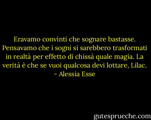 Eravamo convinti che sognare bastasse. Pensavamo che i sogni si sarebbero trasformati in realtà per effetto di chissà quale magia. La verità è che se vuoi qualcosa devi lottare, Lilac. - Alessia Esse
