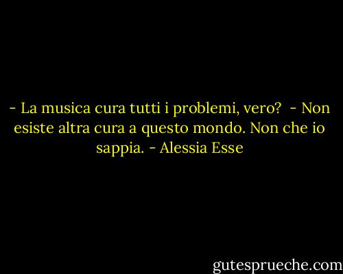 - La musica cura tutti i problemi, vero? <br />- Non esiste altra cura a questo mondo. Non che io sappia. - Alessia Esse
