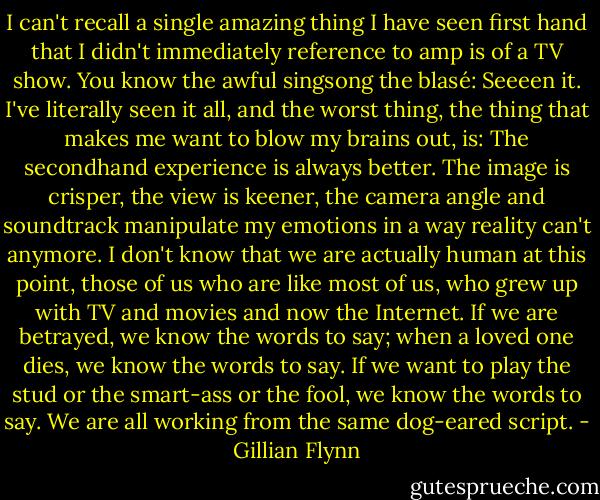 I can't recall a single amazing thing I have seen first hand that I didn't immediately reference to amp is of a TV show. You know the awful singsong the blasé: Seeeen it. I've literally seen it all, and the worst thing, the thing that makes me want to blow my brains out, is: The secondhand experience is always better. The image is crisper, the view is keener, the camera angle and soundtrack manipulate my emotions in a way reality can't anymore. I don't know that we are actually human at this point, those of us who are like most of us, who grew up with TV and movies and now the Internet. If we are betrayed, we know the words to say; when a loved one dies, we know the words to say. If we want to play the stud or the smart-ass or the fool, we know the words to say. We are all working from the same dog-eared script. - Gillian Flynn