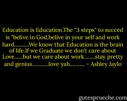 Education is Education.The "3 steps" to succed is "belive in God,belive in your self and work hard...........We know that Education is the brain of life.If we Graduate we don't care about Love......but we care about work........stay pretty and genius............love yah........... - Ashley Jaylo