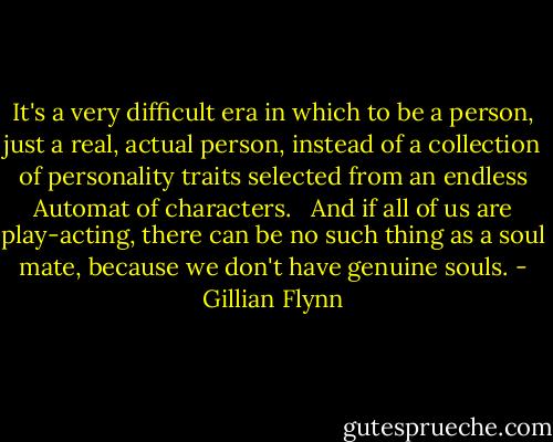It's a very difficult era in which to be a person, just a real, actual person, instead of a collection of personality traits selected from an endless Automat of characters. <br /><br />And if all of us are play-acting, there can be no such thing as a soul mate, because we don't have genuine souls. - Gillian Flynn
