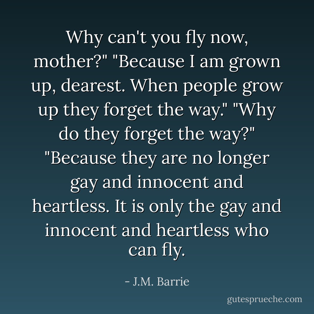 Why can't you fly now, mother?"<br />"Because I am grown up, dearest. When people grow up they forget the way."<br />"Why do they forget the way?"<br />"Because they are no longer gay and innocent and heartless. It is only the gay and innocent and heartless who can fly. - J.M. Barrie
