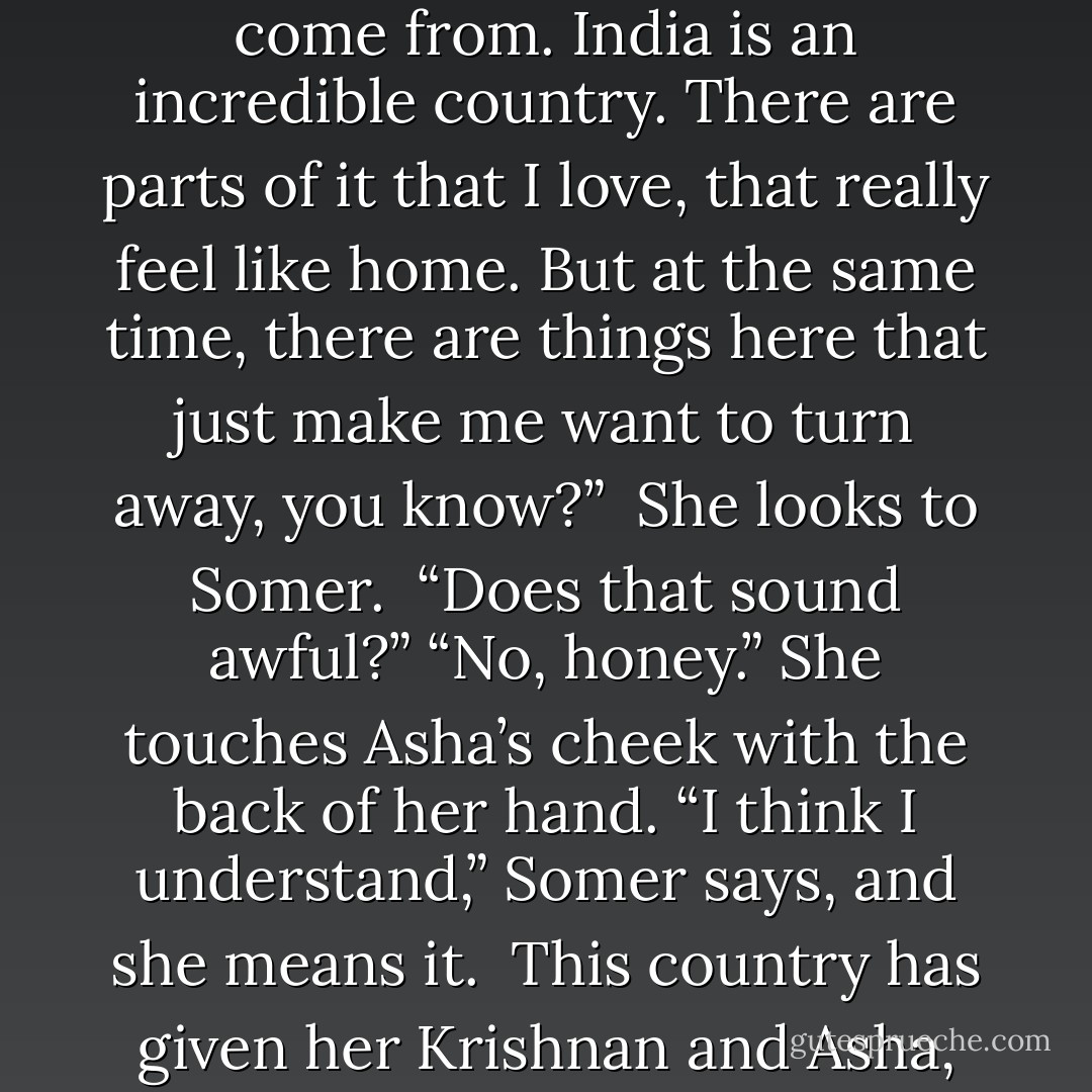 You know,” she says softly, “what I’ve learned is that everything’s more complicated than it seems. I’m so glad I came here, got to know my family, learn about where I come from. India is an incredible country. There are parts of it that I love, that really feel like home. But at the same time, there are things here that just make me want to turn away, you know?” <br />She looks to Somer. <br />“Does that sound awful?”<br />“No, honey.” She touches Asha’s cheek with the back of her hand. “I think I understand,” Somer says, and she means it. <br />This country has given her Krishnan and Asha, the most important people in her life. But when she has fought against the power of its influence, it has also been the root of her greatest turmoil. - Shilpi Somaya Gowda
