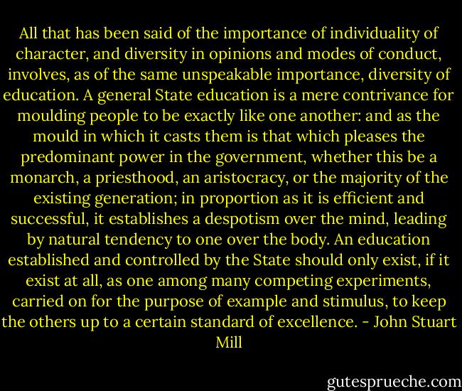All that has been said of the importance of individuality of character, and diversity in opinions and<br />modes of conduct, involves, as of the same unspeakable importance, diversity of education. A general State education is a mere contrivance for moulding people to be exactly like one another: and as the mould in which it casts them is that which pleases the predominant power in the government, whether this be a monarch, a priesthood, an aristocracy, or the majority of the existing generation; in proportion as it is efficient and successful, it establishes a despotism over the mind, leading by natural tendency to one over the body. An education established and<br />controlled by the State should only exist, if it exist at all, as one among<br />many competing experiments, carried on for the purpose of example and stimulus, to keep the others up to a certain standard of excellence. - John Stuart Mill