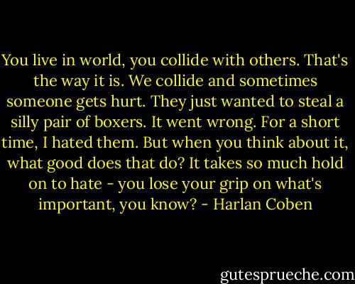 You live in world, you collide with others. That's the way it is. We collide and sometimes someone gets hurt. They just wanted to steal a silly pair of boxers. It went wrong. For a short time, I hated them. But when you think about it, what good does that do? It takes so much hold on to hate - you lose your grip on what's important, you know? - Harlan Coben